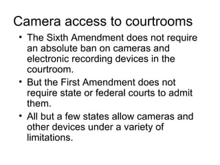 Camera access to courtrooms
• The Sixth Amendment does not require
  an absolute ban on cameras and
  electronic recording devices in the
  courtroom.
• But the First Amendment does not
  require state or federal courts to admit
  them.
• All but a few states allow cameras and
  other devices under a variety of
  limitations.
 