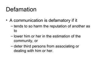 Defamation
• A communication is defamatory if it
  – tends to so harm the reputation of another as
    to
  – lower him or her in the estimation of the
    community, or
  – deter third persons from associating or
    dealing with him or her.
 