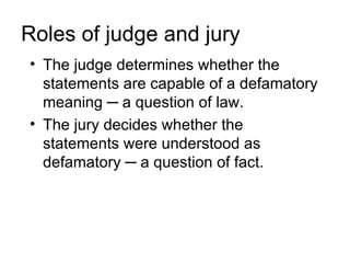 Roles of judge and jury
• The judge determines whether the
  statements are capable of a defamatory
  meaning ─ a question of law.
• The jury decides whether the
  statements were understood as
  defamatory ─ a question of fact.
 