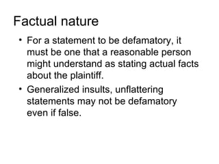 Factual nature
• For a statement to be defamatory, it
  must be one that a reasonable person
  might understand as stating actual facts
  about the plaintiff.
• Generalized insults, unflattering
  statements may not be defamatory
  even if false.
 
