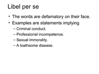 Libel per se
• The words are defamatory on their face.
• Examples are statements implying
  – Criminal conduct.
  – Professional incompetence.
  – Sexual immorality.
  – A loathsome disease.
 