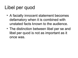 Libel per quod
• A facially innocent statement becomes
  defamatory when it is combined with
  unstated facts known to the audience.
• The distinction between libel per se and
  libel per quod is not as important as it
  once was.
 