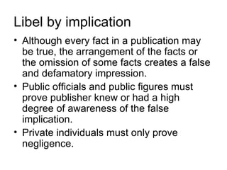 Libel by implication
• Although every fact in a publication may
  be true, the arrangement of the facts or
  the omission of some facts creates a false
  and defamatory impression.
• Public officials and public figures must
  prove publisher knew or had a high
  degree of awareness of the false
  implication.
• Private individuals must only prove
  negligence.
 