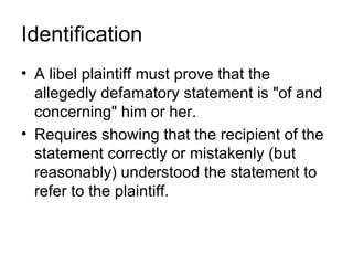 Identification
• A libel plaintiff must prove that the
  allegedly defamatory statement is "of and
  concerning" him or her.
• Requires showing that the recipient of the
  statement correctly or mistakenly (but
  reasonably) understood the statement to
  refer to the plaintiff.
 