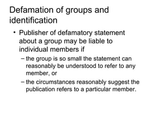 Defamation of groups and
identification
• Publisher of defamatory statement
  about a group may be liable to
  individual members if
  – the group is so small the statement can
    reasonably be understood to refer to any
    member, or
  – the circumstances reasonably suggest the
    publication refers to a particular member.
 
