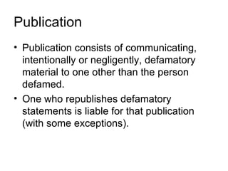 Publication
• Publication consists of communicating,
  intentionally or negligently, defamatory
  material to one other than the person
  defamed.
• One who republishes defamatory
  statements is liable for that publication
  (with some exceptions).
 
