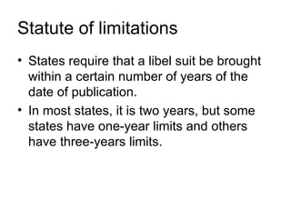 Statute of limitations
• States require that a libel suit be brought
  within a certain number of years of the
  date of publication.
• In most states, it is two years, but some
  states have one-year limits and others
  have three-years limits.
 