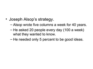 • Joseph Alsop’s strategy.
  – Alsop wrote five columns a week for 40 years.
  – He asked 20 people every day (100 a week)
    what they wanted to know.
  – He needed only 5 percent to be good ideas.
 