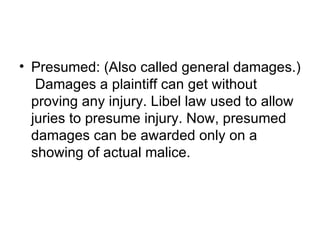 • Presumed: (Also called general damages.)
   Damages a plaintiff can get without
  proving any injury. Libel law used to allow
  juries to presume injury. Now, presumed
  damages can be awarded only on a
  showing of actual malice.
 