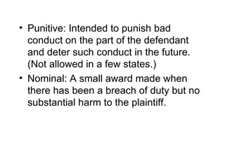 • Punitive: Intended to punish bad
  conduct on the part of the defendant
  and deter such conduct in the future.
  (Not allowed in a few states.)
• Nominal: A small award made when
  there has been a breach of duty but no
  substantial harm to the plaintiff.
 