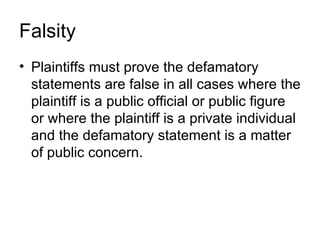 Falsity
• Plaintiffs must prove the defamatory
  statements are false in all cases where the
  plaintiff is a public official or public figure
  or where the plaintiff is a private individual
  and the defamatory statement is a matter
  of public concern.
 