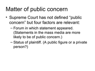 Matter of public concern
• Supreme Court has not defined “public
  concern” but four factors are relevant:
  – Forum in which statement appeared.
    (Statements in the mass media are more
    likely to be of public concern.)
  – Status of plaintiff. (A public figure or a private
    person?)
 