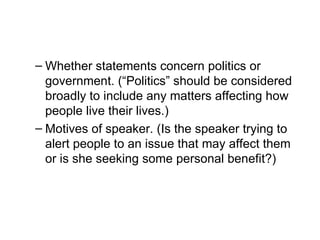 – Whether statements concern politics or
  government. (“Politics” should be considered
  broadly to include any matters affecting how
  people live their lives.)
– Motives of speaker. (Is the speaker trying to
  alert people to an issue that may affect them
  or is she seeking some personal benefit?)
 