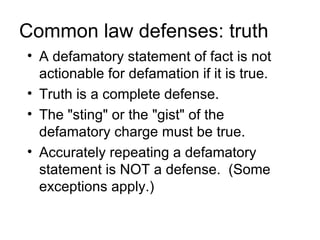 Common law defenses: truth
• A defamatory statement of fact is not
  actionable for defamation if it is true.
• Truth is a complete defense.
• The "sting" or the "gist" of the
  defamatory charge must be true.
• Accurately repeating a defamatory
  statement is NOT a defense. (Some
  exceptions apply.)
 