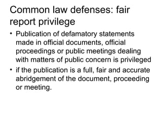 Common law defenses: fair
report privilege
• Publication of defamatory statements
  made in official documents, official
  proceedings or public meetings dealing
  with matters of public concern is privileged
• if the publication is a full, fair and accurate
  abridgement of the document, proceeding
  or meeting.
 