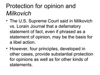 Protection for opinion and
Milkovich
• The U.S. Supreme Court said in Milkovich
  vs. Lorain Journal that a defamatory
  statement of fact, even if phrased as a
  statement of opinion, may be the basis for
  a libel action.
• However, four principles, developed in
  other cases, provide substantial protection
  for opinions as well as for other kinds of
  statements.
 