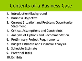 Contents of a Business Case <ul><li>Introduction/Background </li></ul><ul><li>Business Objective </li></ul><ul><li>Current...