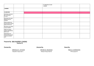 by step process on your
notebook.
V. REMARKS
VI. REFLECTION
1.No.of learners who earned
80% on the formative
assessment
2.No.of learners who require
additional activities for
remediation.
3.Did the remedial lessons
work? No.of learners who have
caught up with the lesson.
4.No.of learners who continue
to require remediation
5.Which of my teaching
strategies worked well? Why
did these work?
6.What difficulties did I
encounter which my principal
or supervisor can help me
solve?
Prepared By: BEN YHAZEER S. CHIONG
Teacher-III
Checked By: Attested By: Noted By:
ARNOLD C. AYAON VENJIE G. BALIDAD RIZA D. MORADOS
Master Teacher I Head Teacher III Principal IV
 