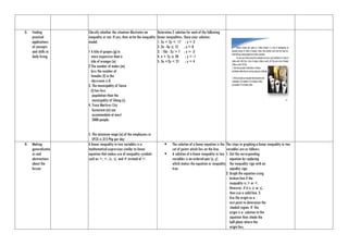 G. Finding
practical
applications
of concepts
and skills in
daily living.
Classify whether the situation illustrates an
inequality or not. If yes, then write the inequality
model.
1 A kilo of grapes (g) in
more expensive than a
kilo of oranges (o)
2.The number of males (m)
less the number of
females (f) in the
classroom is 8.
3. The municipality of Tanza
(t) has less
population than the
municipality of Silang (s).
4. Trece Martires City
Gynasium (m) can
accommodate at most
5000 people.
5. The minimum wage (w) of the employees in
EPZA is 315 Php per day
Determine 2 solution for each of the following
linear inequalities. Show your solution.
1. 5x + 2y < 17 ; x = 3
2. 3x - 8y ≤ 12 ; x = 0
3. - 10x - 2y > 7 ; x = -2
4. x + 5y ≥ 20 ; y = -1
5. 3x +2y < 21 ; y = 4
H. Making
generalizatio
ns and
abstractions
about the
lesson
A linear inequality in two variables is a
mathematical expression similar to linear
equation that makes use of inequality symbols
such as >, <, ≥, ≤, and ≠ instead of =.
 The solution of a linear equation is the
set of points which lies on the line.
 A solution of a linear inequality in two
variables is an ordered pair (x, y)
which makes the equation or inequality
true.
The steps in graphing a linear inequality in two
variables are as follows:
1. Get the corresponding
equation by replacing
the inequality sign with an
equality sign.
2. Graph the equation using
broken line if the
inequality is > or <.
However, if it is ≥ or ≤,
then use a solid line. 3.
Use the origin as a
test point to determine the
shaded region. If the
origin is a solution to the
equation then shade the
half plane where the
origin lies;
 