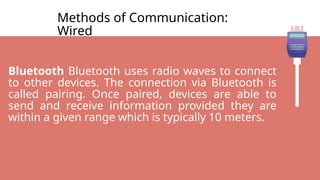 Methods of Communication:
Wired
Bluetooth Bluetooth uses radio waves to connect
to other devices. The connection via Bluetooth is
called pairing. Once paired, devices are able to
send and receive information provided they are
within a given range which is typically 10 meters.
 