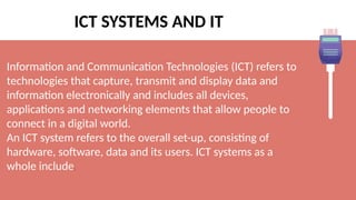 ICT SYSTEMS AND IT
Information and Communication Technologies (ICT) refers to
technologies that capture, transmit and display data and
information electronically and includes all devices,
applications and networking elements that allow people to
connect in a digital world.
An ICT system refers to the overall set-up, consisting of
hardware, software, data and its users. ICT systems as a
whole include:
 
