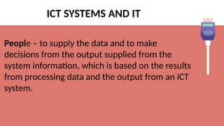 ICT SYSTEMS AND IT
People – to supply the data and to make
decisions from the output supplied from the
system information, which is based on the results
from processing data and the output from an ICT
system.
 