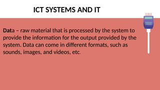 ICT SYSTEMS AND IT
Data – raw material that is processed by the system to
provide the information for the output provided by the
system. Data can come in different formats, such as
sounds, images, and videos, etc.
 