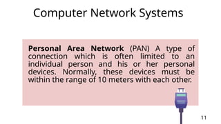 Personal Area Network (PAN) A type of
connection which is often limited to an
individual person and his or her personal
devices. Normally, these devices must be
within the range of 10 meters with each other.
11
Computer Network Systems
 