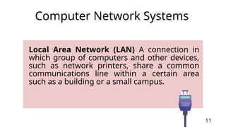 Local Area Network (LAN) A connection in
which group of computers and other devices,
such as network printers, share a common
communications line within a certain area
such as a building or a small campus.
11
Computer Network Systems
 