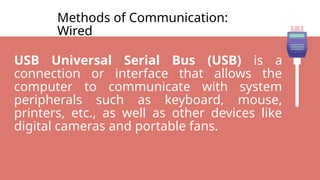 Methods of Communication:
Wired
USB Universal Serial Bus (USB) is a
connection or interface that allows the
computer to communicate with system
peripherals such as keyboard, mouse,
printers, etc., as well as other devices like
digital cameras and portable fans.
 