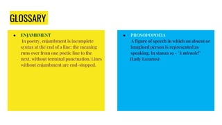 GLOSSARY
● ENJAMBMENT
In poetry, enjambment is incomplete
syntax at the end of a line; the meaning
runs over from one poetic line to the
next, without terminal punctuation. Lines
without enjambment are end-stopped.
● PROSOPOPOEIA
A figure of speech in which an absent or
imagined person is represented as
speaking. In stanza 19 - 'A miracle!'
(Lady Lazarus)
 