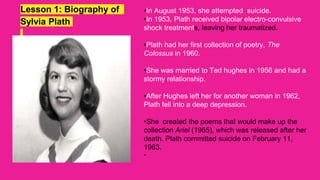 Lesson 1: Biography of
Sylvia Plath
•In August 1953, she attempted suicide.
•In 1953, Plath received bipolar electro-convulsive
shock treatments, leaving her traumatized.
•Plath had her first collection of poetry, The
Colossus in 1960.
•She was married to Ted hughes in 1956 and had a
stormy relationship.
•After Hughes left her for another woman in 1962,
Plath fell into a deep depression.
•She created the poems that would make up the
collection Ariel (1965), which was released after her
death. Plath committed suicide on February 11,
1963.
•
 