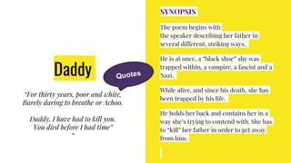 Daddy
“For thirty years, poor and white,
Barely daring to breathe or Achoo.
Daddy, I have had to kill you.
You died before I had time”
“
SYNOPSIS
The poem begins with
the speaker describing her father in
several different, striking ways.
He is at once, a “black shoe” she was
trapped within, a vampire, a fascist and a
Nazi.
While alive, and since his death, she has
been trapped by his life.
He holds her back and contains her in a
way she’s trying to contend with. She has
to “kill” her father in order to get away
from him.
 