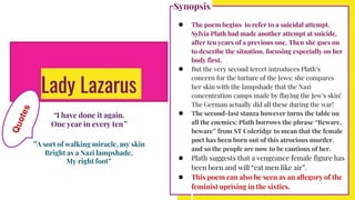 Lady Lazarus
“I have done it again.
One year in every ten”
“A sort of walking miracle, my skin
Bright as a Nazi lampshade,
My right foot”
Synopsis
● The poem begins to refer to a suicidal attempt.
Sylvia Plath had made another attempt at suicide,
after ten years of a previous one. Then she goes on
to describe the situation, focusing especially on her
body first.
● But the very second tercet introduces Plath’s
concern for the torture of the Jews: she compares
her skin with the lampshade that the Nazi
concentration camps made by flaying the Jew’s skin!
The German actually did all these during the war!
● The second-last stanza however turns the table on
all the enemies: Plath borrows the phrase “Beware,
beware” from ST Coleridge to mean that the female
poet has been born out of this atrocious murder,
and so the people are now to be cautious of her.
● Plath suggests that a vengeance female figure has
been born and will “eat men like air”.
● This poem can also be seen as an allegory of the
feminist uprising in the sixties.
 