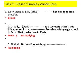 Task 1: Present Simple / continuous
1. Every Monday, Sally (drive) --------------- her kids to football
practice.
• drives
•
2. Usually, I (work) ---------------- as a secretary at ABT, but
this summer I (study) -------------- French at a language school
in Paris. That is why I am in Paris.
• Work / am studying
•
3. Shhhhh! Be quiet! John (sleep) --------------------- .
• is sleeping
 