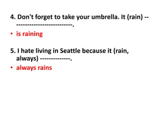 4. Don't forget to take your umbrella. It (rain) --
--------------------------.
• is raining
5. I hate living in Seattle because it (rain,
always) --------------.
• always rains
 