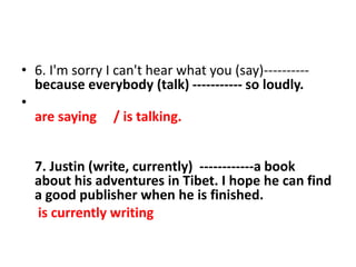 • 6. I'm sorry I can't hear what you (say)----------
because everybody (talk) ----------- so loudly.
•
are saying / is talking.
7. Justin (write, currently) ------------a book
about his adventures in Tibet. I hope he can find
a good publisher when he is finished.
is currently writing
 
