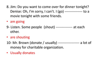 8. Jim: Do you want to come over for dinner tonight?
Denise: Oh, I'm sorry, I can't. I (go) --------------- to a
movie tonight with some friends.
• am going
9- Listen. Some people (shout) -------------- at each
other.
• are shouting
10- Mr. Brown (donate / usually) ------------------ a lot of
money for charitable organization.
• Usually donates
 