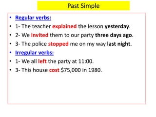 Past Simple
• Regular verbs:
• 1- The teacher explained the lesson yesterday.
• 2- We invited them to our party three days ago.
• 3- The police stopped me on my way last night.
• Irregular verbs:
• 1- We all left the party at 11:00.
• 3- This house cost $75,000 in 1980.
 