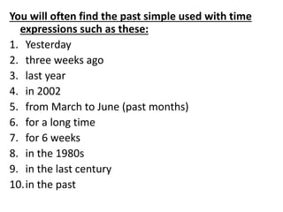You will often find the past simple used with time
expressions such as these:
1. Yesterday
2. three weeks ago
3. last year
4. in 2002
5. from March to June (past months)
6. for a long time
7. for 6 weeks
8. in the 1980s
9. in the last century
10.in the past
 