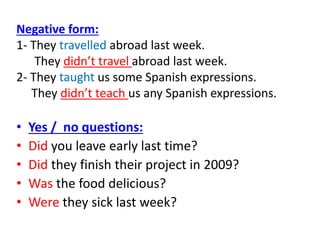 Negative form:
1- They travelled abroad last week.
They didn’t travel abroad last week.
2- They taught us some Spanish expressions.
They didn’t teach us any Spanish expressions.
• Yes / no questions:
• Did you leave early last time?
• Did they finish their project in 2009?
• Was the food delicious?
• Were they sick last week?
 