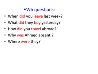 Wh questions:
• When did you leave last week?
• What did they buy yesterday?
• How did you travel abroad?
• Why was Ahmed absent ?
• Where were they?
 