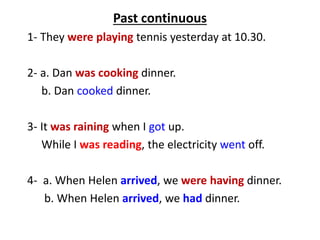 Past continuous
1- They were playing tennis yesterday at 10.30.
2- a. Dan was cooking dinner.
b. Dan cooked dinner.
3- It was raining when I got up.
While I was reading, the electricity went off.
4- a. When Helen arrived, we were having dinner.
b. When Helen arrived, we had dinner.
 