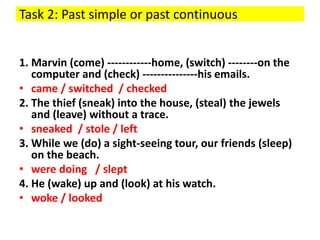 Task 2: Past simple or past continuous
1. Marvin (come) ------------home, (switch) --------on the
computer and (check) ---------------his emails.
• came / switched / checked
2. The thief (sneak) into the house, (steal) the jewels
and (leave) without a trace.
• sneaked / stole / left
3. While we (do) a sight-seeing tour, our friends (sleep)
on the beach.
• were doing / slept
4. He (wake) up and (look) at his watch.
• woke / looked
 
