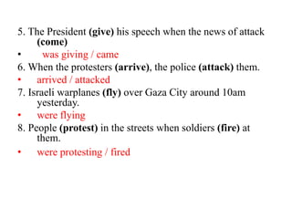 5. The President (give) his speech when the news of attack
(come)
• was giving / came
6. When the protesters (arrive), the police (attack) them.
• arrived / attacked
7. Israeli warplanes (fly) over Gaza City around 10am
yesterday.
• were flying
8. People (protest) in the streets when soldiers (fire) at
them.
• were protesting / fired
 