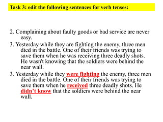 Task 3: edit the following sentences for verb tenses:
2. Complaining about faulty goods or bad service are never
easy.
3. Yesterday while they are fighting the enemy, three men
died in the battle. One of their friends was trying to
save them when he was receiving three deadly shots.
He wasn't knowing that the soldiers were behind the
near wall.
3. Yesterday while they were fighting the enemy, three men
died in the battle. One of their friends was trying to
save them when he received three deadly shots. He
didn’t know that the soldiers were behind the near
wall.
 
