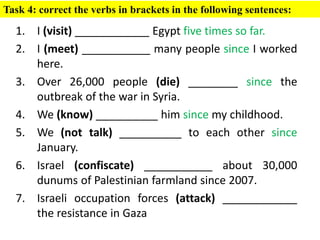 1. I (visit) ____________ Egypt five times so far.
2. I (meet) ___________ many people since I worked
here.
3. Over 26,000 people (die) ________ since the
outbreak of the war in Syria.
4. We (know) __________ him since my childhood.
5. We (not talk) __________ to each other since
January.
6. Israel (confiscate) ___________ about 30,000
dunums of Palestinian farmland since 2007.
7. Israeli occupation forces (attack) ____________
the resistance in Gaza
Task 4: correct the verbs in brackets in the following sentences:
 