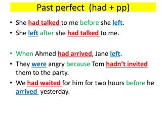 Past perfect (had + pp)
• She had talked to me before she left.
• She left after she had talked to me.
• When Ahmed had arrived, Jane left.
• They were angry because Tom hadn’t invited
them to the party.
• We had waited for him for two hours before he
arrived yesterday.
 