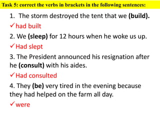 1. The storm destroyed the tent that we (build).
had built
2. We (sleep) for 12 hours when he woke us up.
Had slept
3. The President announced his resignation after
he (consult) with his aides.
Had consulted
4. They (be) very tired in the evening because
they had helped on the farm all day.
were
Task 5: correct the verbs in brackets in the following sentences:
 