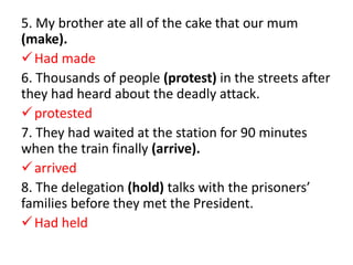 5. My brother ate all of the cake that our mum
(make).
Had made
6. Thousands of people (protest) in the streets after
they had heard about the deadly attack.
protested
7. They had waited at the station for 90 minutes
when the train finally (arrive).
arrived
8. The delegation (hold) talks with the prisoners’
families before they met the President.
Had held
 